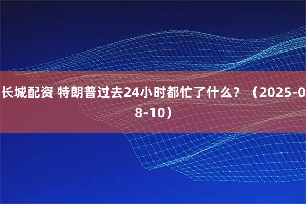 长城配资 特朗普过去24小时都忙了什么？（2025-08-10）