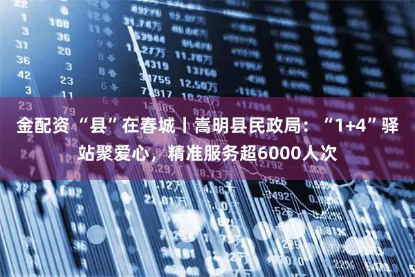 金配资 “县”在春城丨嵩明县民政局：“1+4”驿站聚爱心，精准服务超6000人次