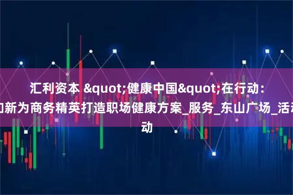 汇利资本 "健康中国"在行动：如新为商务精英打造职场健康方案_服务_东山广场_活动