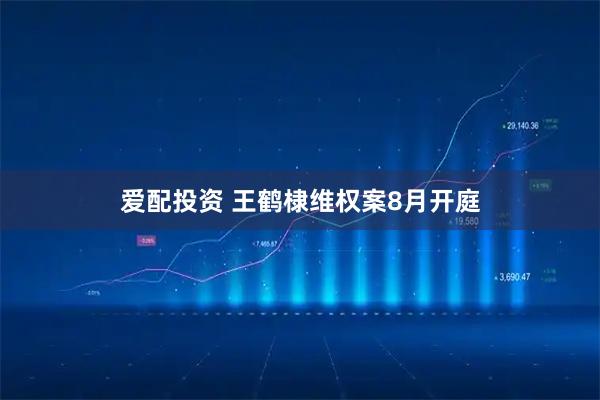 爱配投资 王鹤棣维权案8月开庭