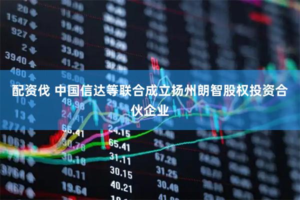 配资伐 中国信达等联合成立扬州朗智股权投资合伙企业