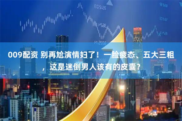 009配资 别再尬演情妇了！一脸疲态、五大三粗，这是迷倒男人该有的皮囊？