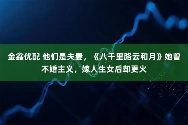 金鑫优配 他们是夫妻，《八千里路云和月》她曾不婚主义，嫁人生女后却更火