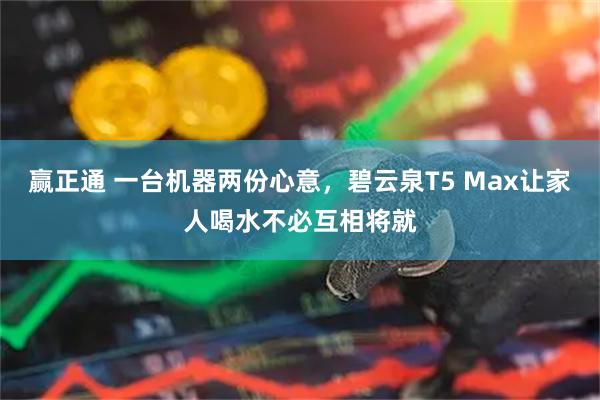 赢正通 一台机器两份心意，碧云泉T5 Max让家人喝水不必互相将就