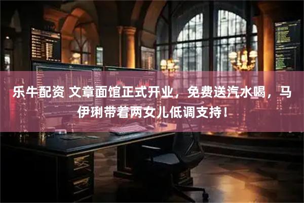 乐牛配资 文章面馆正式开业，免费送汽水喝，马伊琍带着两女儿低调支持！