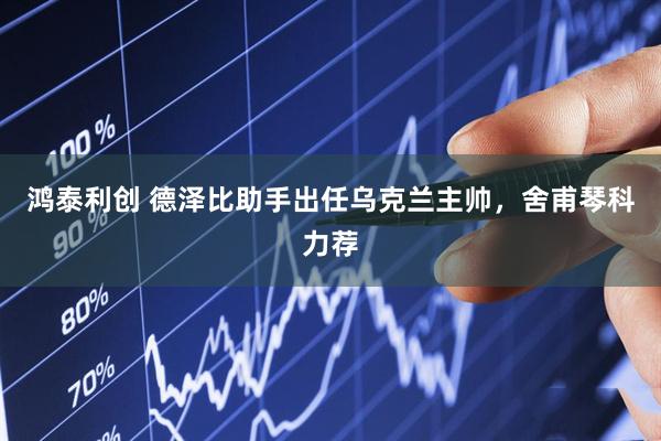 鸿泰利创 德泽比助手出任乌克兰主帅，舍甫琴科力荐