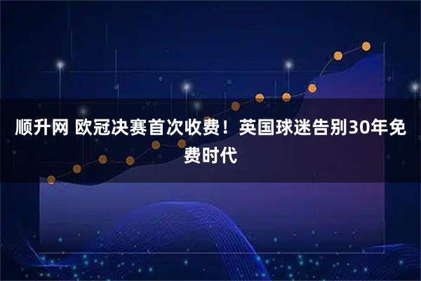 顺升网 欧冠决赛首次收费！英国球迷告别30年免费时代