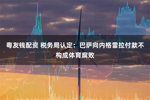 粤友钱配资 税务局认定：巴萨向内格雷拉付款不构成体育腐败