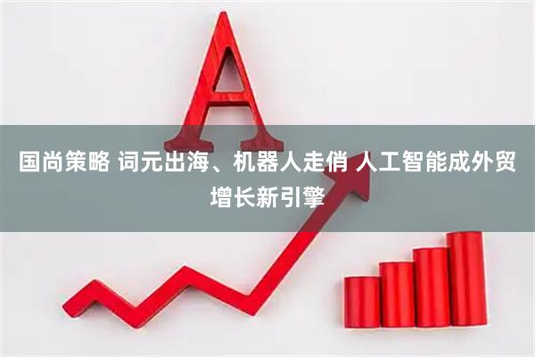国尚策略 词元出海、机器人走俏 人工智能成外贸增长新引擎