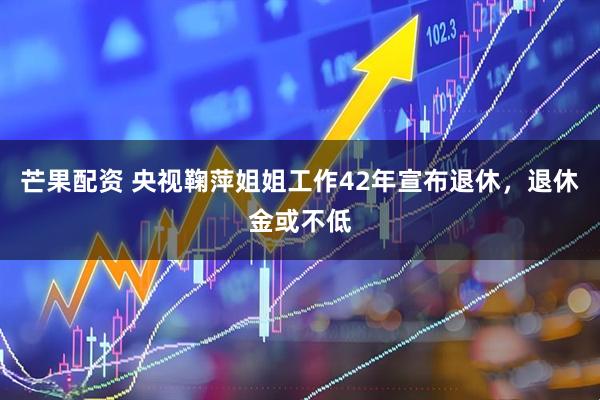 芒果配资 央视鞠萍姐姐工作42年宣布退休，退休金或不低