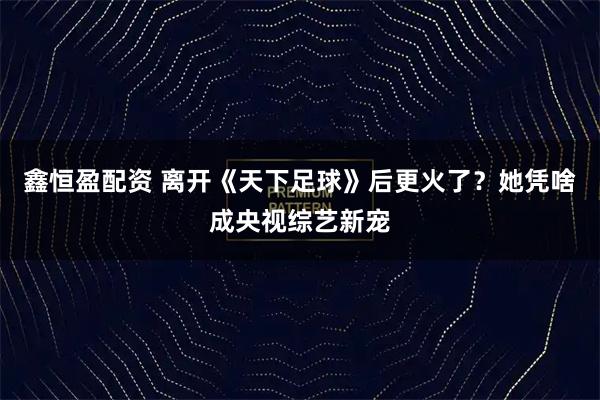 鑫恒盈配资 离开《天下足球》后更火了？她凭啥成央视综艺新宠