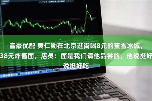 富豪优配 黄仁勋在北京逛街喝8元的蜜雪冰城，吃38元炸酱面，店员：面是我们请他品尝的，他说挺好吃