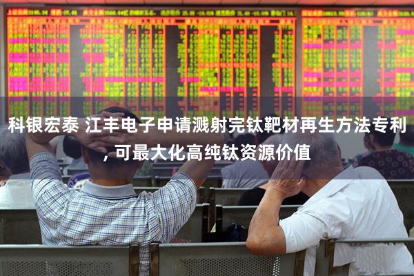 科银宏泰 江丰电子申请溅射完钛靶材再生方法专利, 可最大化高纯钛资源价值