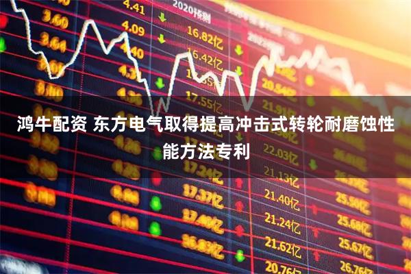 鸿牛配资 东方电气取得提高冲击式转轮耐磨蚀性能方法专利