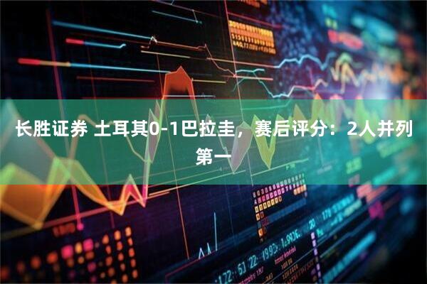 长胜证券 土耳其0-1巴拉圭，赛后评分：2人并列第一