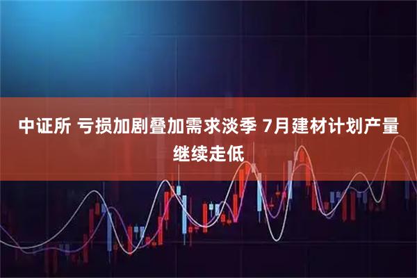 中证所 亏损加剧叠加需求淡季 7月建材计划产量继续走低
