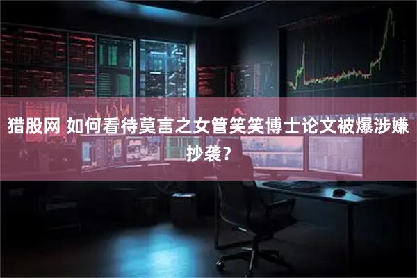 猎股网 如何看待莫言之女管笑笑博士论文被爆涉嫌抄袭？