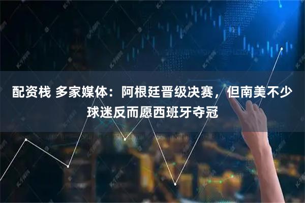 配资栈 多家媒体：阿根廷晋级决赛，但南美不少球迷反而愿西班牙夺冠