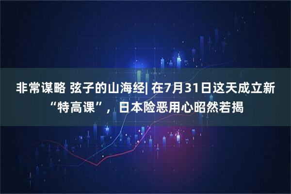 非常谋略 弦子的山海经| 在7月31日这天成立新“特高课”，日本险恶用心昭然若揭